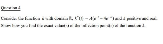 Question 4
Consider the function k with domain R, k" (t) = A(e - 4e") and A positive and real.
Show how you find the exact value(s) of the inflection point(s) of the function k.
