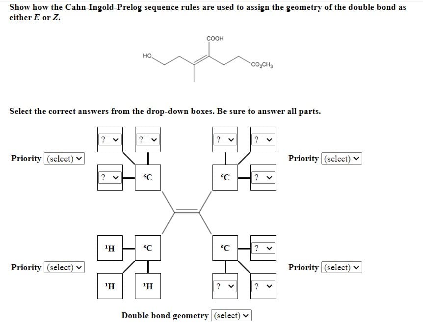 Show how the Cahn-Ingold-Prelog sequence rules are used to assign the geometry of the double bond as
either E or Z.
соон
но,
Co,CH3
Select the correct answers from the drop-down boxes. Be sure to answer all parts.
?
?
Priority (select)
Priority (select) v
?
'H
Priority (select)
Priority (select) v
'H
'H
?
?
Double bond geometry (select) v
