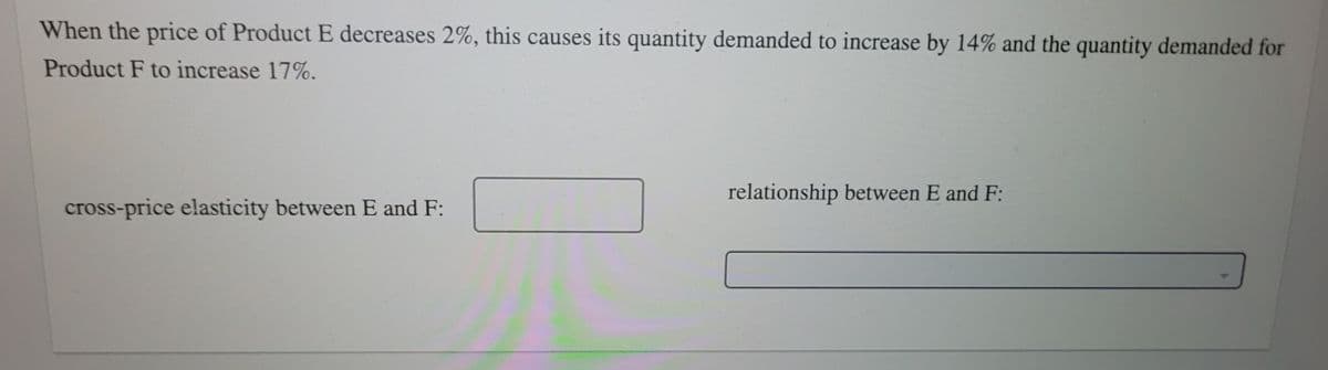 When the price of Product E decreases 2%, this causes its quantity demanded to increase by 14% and the quantity demanded for
Product F to increase 17%.
relationship between E and F:
cross-price elasticity between E and F:
