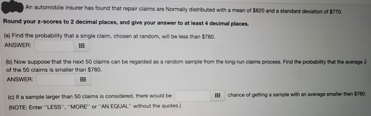 An automobile insurer has found that repair claims are Normally distributed with a mean of $820 and a standard deviation of $770.
Round your z-scores to 2 decimal places, and give your answer to at least 4 decimal places.
(a) Find the probability that a single claim, chosen at random, will be less than $780.
ANSWER:
(b) Now suppose that the next 50 claims can be regarded as a random sample from the long-run claims process. Find the probability that the average
of the 50 claims is smaller than $780.
ANSWER:
(c) If a sample larger than 50 claims is considered, there would be
chance of getting a sample with an average smaller then $780.
(NOTE: Enter "LESS", "MORE" or "AN EQUAL" without the quotes.)
