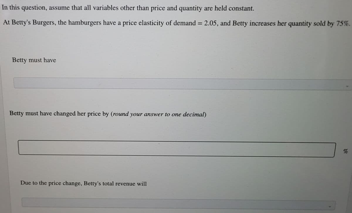 In this question, assume that all variables other than price and quantity are held constant.
At Betty's Burgers, the hamburgers have a price elasticity of demand = 2.05, and Betty increases her quantity sold by 75%.
%3|
Betty must have
Betty must have changed her price by (round your answer to one decimal)
Due to the price change, Betty's total revenue will
