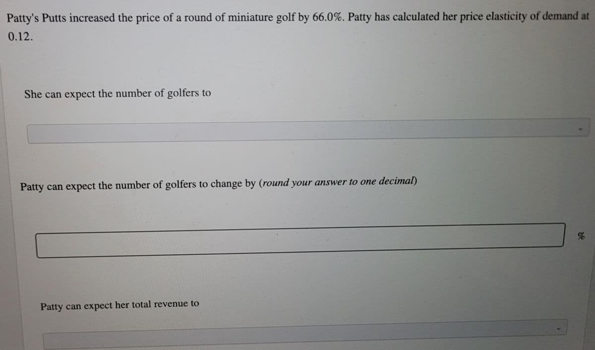 Patty's Putts increased the price of a round of miniature golf by 66.0%. Patty has calculated her price elasticity of demand at
0.12.
She can expect the number of golfers to
Patty can expect the number of golfers to change by (round your answer to one decimal)
%
Patty can expect her total revenue to
