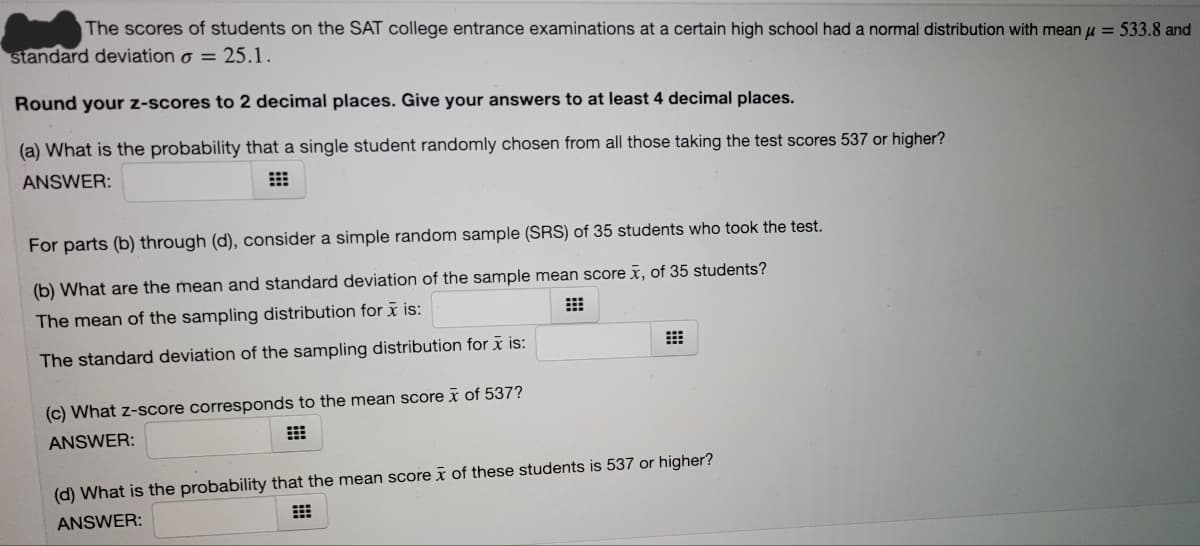 The scores of students on the SAT college entrance examinations at a certain high school had a normal distribution with mean u = 533.8 and
standard deviation o = 25.1.
Round your z-scores to 2 decimal places. Give your answers to at least 4 decimal places.
(a) What is the probability that a single student randomly chosen from all those taking the test scores 537 or higher?
ANSWER:
For parts (b) through (d), consider a simple random sample (SRS) of 35 students who took the test.
(b) What are the mean and standard deviation of the sample mean score x, of 35 students?
The mean of the sampling distribution for x is:
The standard deviation of the sampling distribution for x is:
(c) What z-score corresponds to the mean score x of 537?
ANSWER:
(d) What is the probability that the mean score x of these students is 537 or higher?
ANSWER:
