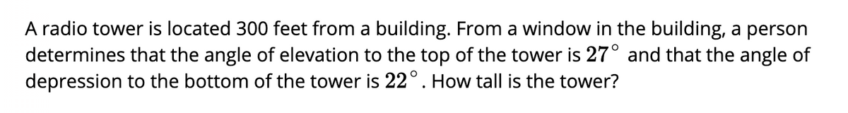 A radio tower is located 300 feet from a building. From a window in the building, a person
determines that the angle of elevation to the top of the tower is 27° and that the angle of
depression to the bottom of the tower is 22°. How tall is the tower?
