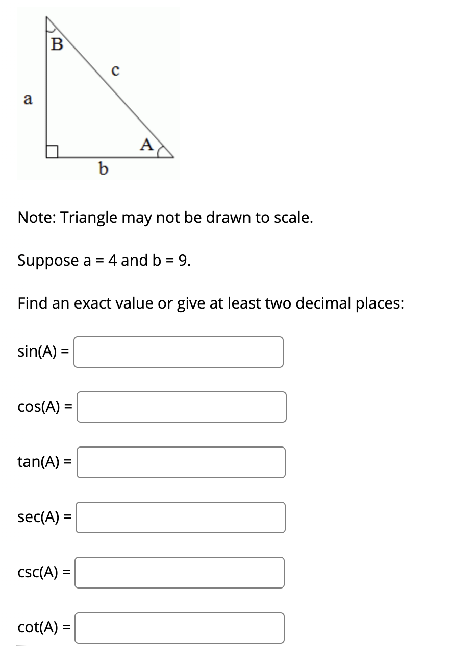 B
a
A
b
Note: Triangle may not be drawn to scale.
Suppose a =
4 and b = 9.
Find an exact value or give at least two decimal places:
sin(A) =
cos(A) =
tan(A) =
sec(A) =
csc(A) =
%3D
cot(A) =
%D
