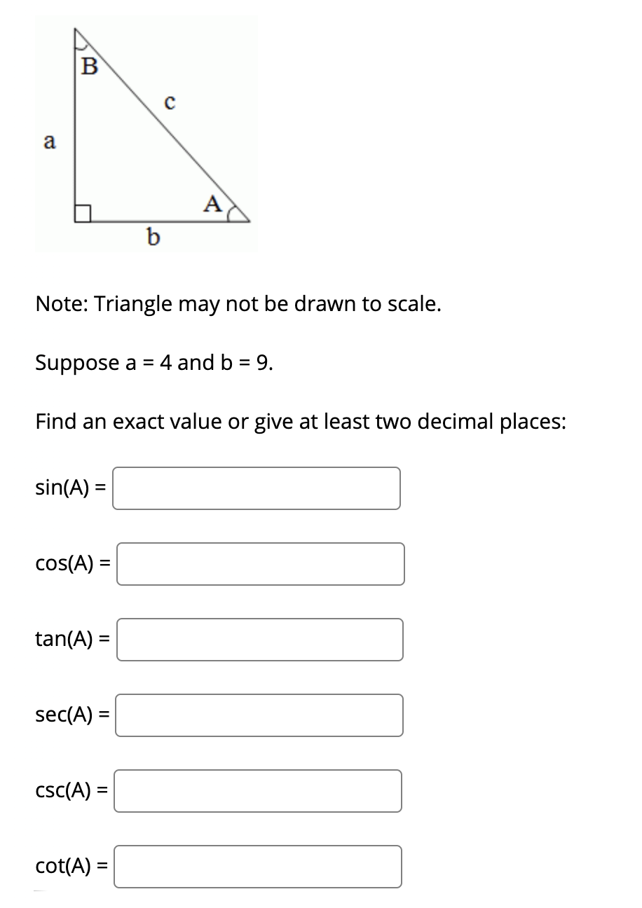 B
a
A
b
Note: Triangle may not be drawn to scale.
Suppose a = 4 and b = 9.
Find an exact value or give at least two decimal places:
sin(A) =
%3D
cos(A) =
%D
tan(A) =
sec(A) =
csc(A) =
cot(A) =
