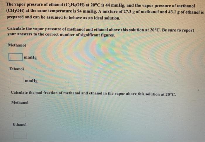 The vapor pressure of ethanol (C2H5OH) at 20°C is 44 mmHg, and the vapor pressure of methanol
(CH3OH) at the same temperature is 94 mmHg. A mixture of 27.3 g of methanol and 43.1 g of ethanol is
prepared and can be assumed to behave as an ideal solution.
Calculate the vapor pressure of methanol and ethanol above this solution at 20°C. Be sure to report
your answers to the correct number of significant figures.
Methanol
mmHg
Ethanol
mmHg
Calculate the mol fraction of methanol and ethanol in the vapor above this solution at 20°C.
Methanol
Ethanol
