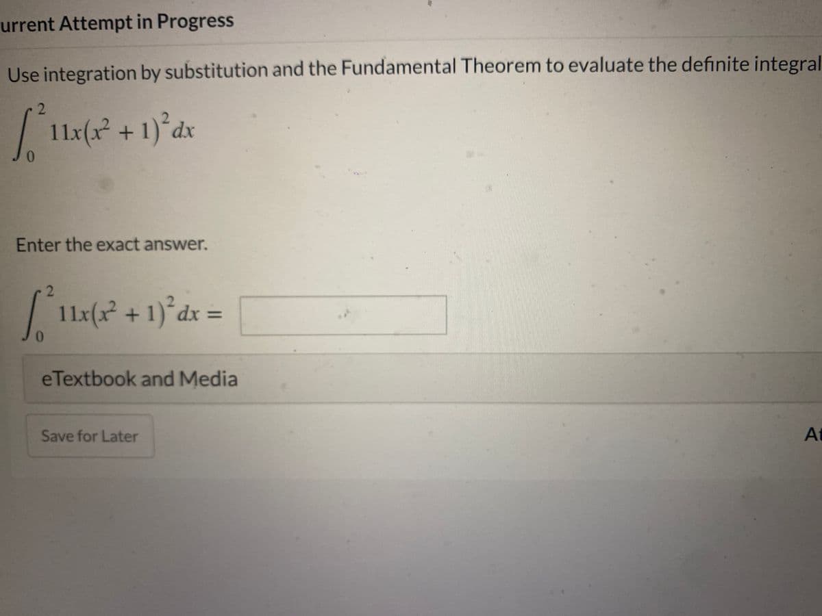 urrent Attempt in Progress
Use integration by substitution and the Fundamental Theorem to evaluate the definite integral
| 11x(x + 1)°dx
Enter the exact answer.
2
| 11x(x² + 1)°dx =
%3D
0.
eTextbook and Media
Save for Later
At
