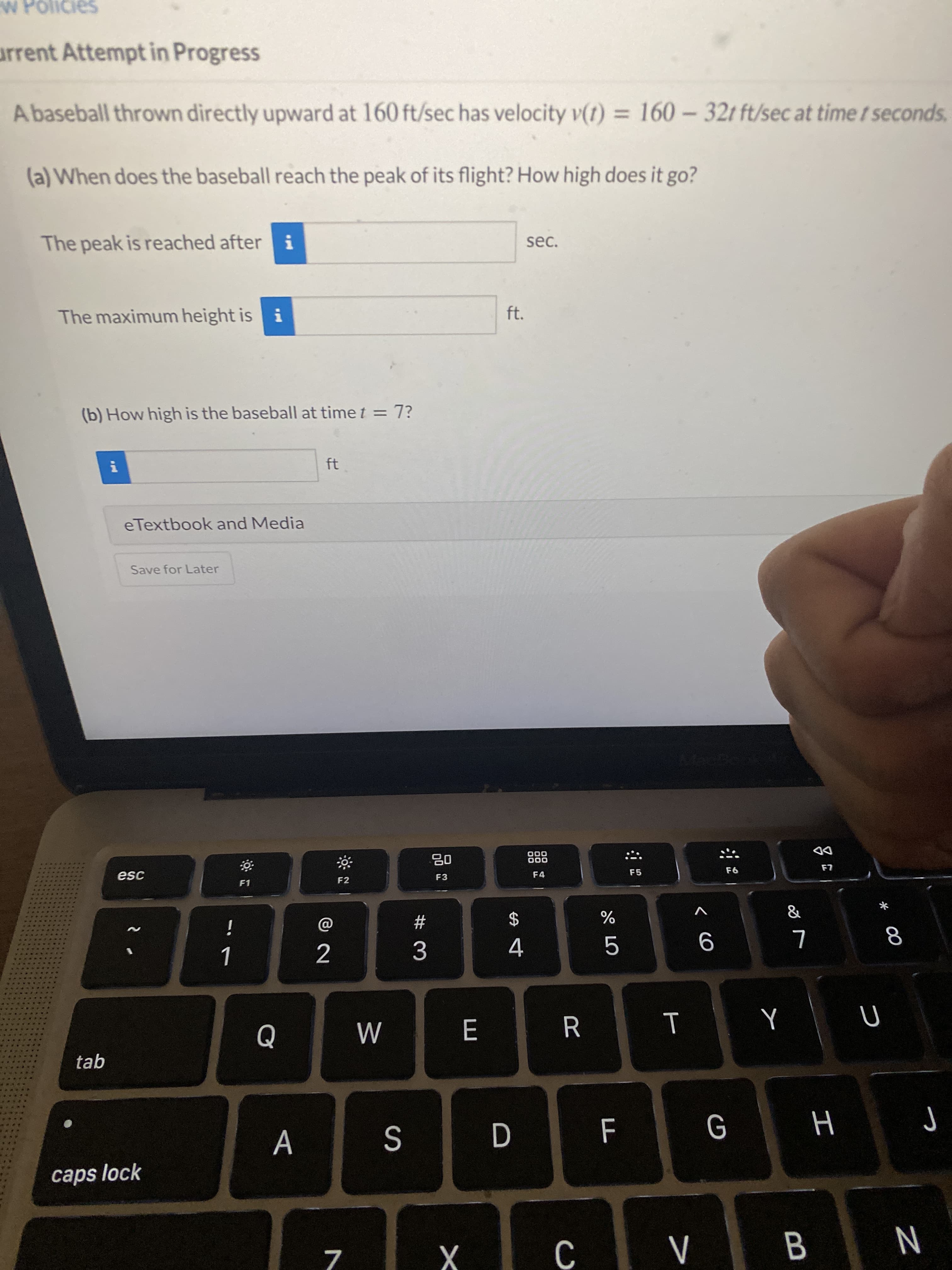 00
*
B
< CO
%24
D
arrent Attempt in Progress
A baseball thrown directly upward at 160 ft/sec has velocity v(t) = 160-32t ft/sec at time t seconds.
%3D
(a) When does the baseball reach the peak of its flight? How high does it go?
The peak is reached after i
The maximum height is i
ft.
(b) How high is the baseball at time t = 7?
ft
eTextbook and Media
Save for Later
000
000
08
F3
DD
F4
F5
F1
F2
&
V
#
3.
4.
....
....
tab
...
A
H
caps lock
N
7.
