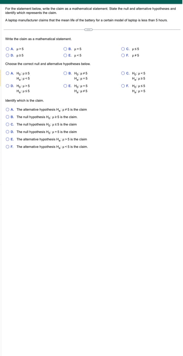 For the statement below, write the claim as a mathematical statement. State the null and alternative hypotheses and
identify which represents the claim.
A laptop manufacturer claims that the mean life of the battery for a certain model I laptop is less than 5 hours.
Write the claim as a mathematical statement.
Ο Α. μ» 5
OD. μ ≥5
Choose the correct null and alternative hypotheses below.
OA. Ho: H25
H₂: <5
OB. H=5
OE. H<5
OB. Ho: #5
H₂: H=5
O D. Ho: >5
Ha: HS5
Identify which is the claim.
O A. The alternative hypothesis H₂: μ#5 is the claim
OB. The null hypothesis Ho: μ25 is the claim.
OC. The null hypothesis Ho: μS5 is the claim
OD. The null hypothesis Ho: μ = 5 is the claim
OE. The alternative hypothesis Ha: μ>5 is the claim
OF. The alternative hypothesis Ha: μ<5 is the claim.
O E. Ho: H=5
H₂: #5
OC. μs5
OF. μ#5
OC. Ho: <5
H₂:25
OF. Ho: HS5
Ha: >5