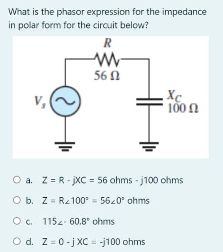 What is the phasor expression for the impedance
in polar form for the circuit below?
R
56 N
Xc
100 N
O a. Z = R - jXC = 56 ohms - j100 ohms
O b. Z = Rz100° = 5620° ohms
O c. 115z- 60.8° ohms
O d. Z = 0 -j XC = -j100 ohms
