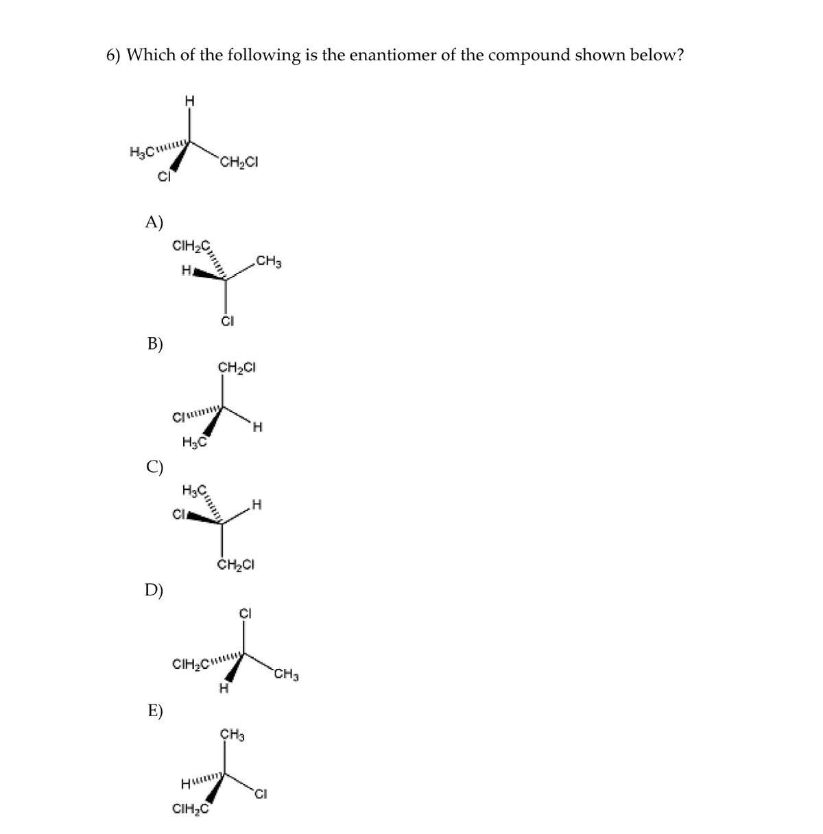 6) Which of the following is the enantiomer of the compound shown below?
CH2CI
A)
CIH2C
.CH3
HA
CH2CI
H,
H3C
C)
ČH,CI
D)
CIHCm
CH3
E)
ÇH3
Huum
CIH;C
B)
