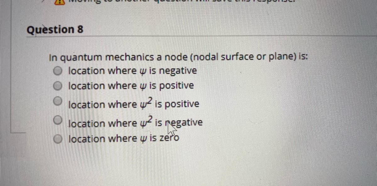 Question 8
In quantum mechanics a node (nodal surface or plane) is:
location where w is negative
location where w is positive
location where w2 is positive
location where w2 is regative
O location where w is zero
