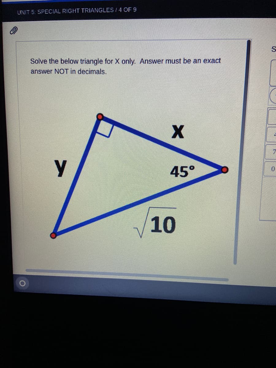 UNIT 5: SPECIAL RIGHT TRIANGLES / 4 OF 9
Solve the below triangle for X only. Answer must be an exact
answer NOT in decimals.
45°
10
