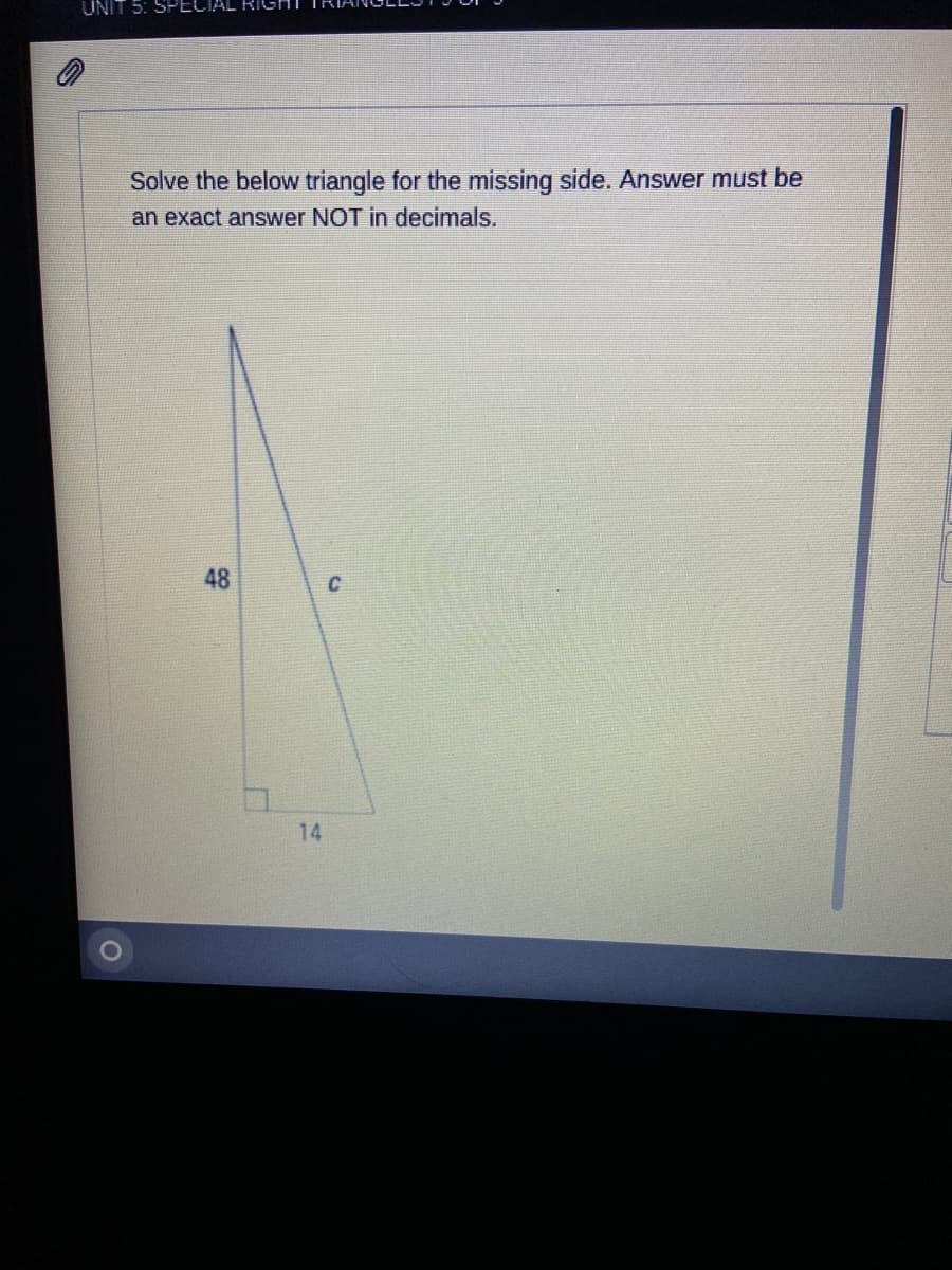 UNIT 5: SPECIAL
Solve the below triangle for the missing side. Answer must be
an exact answer NOT in decimals.
48
C
14
