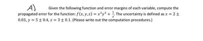 A) Given the following function and error margins of each variable, compute the
propagated error for the function: f(x, y, z) = x²y³ + The uncertainty is defined as x = 2 +
0.03, y = 5 ± 0.4, z = 3±0.1. (Please write out the computation procedures.)