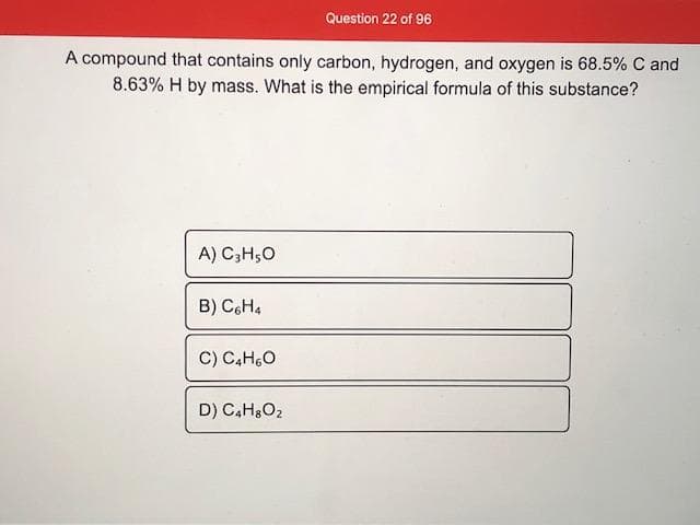 A compound that contains only carbon, hydrogen, and oxygen is 68.5% C and
8.63% H by mass. What is the empirical formula of this substance?
A) C;H,0
B) C6H4
C) C,H,O
D) C,H,O2

