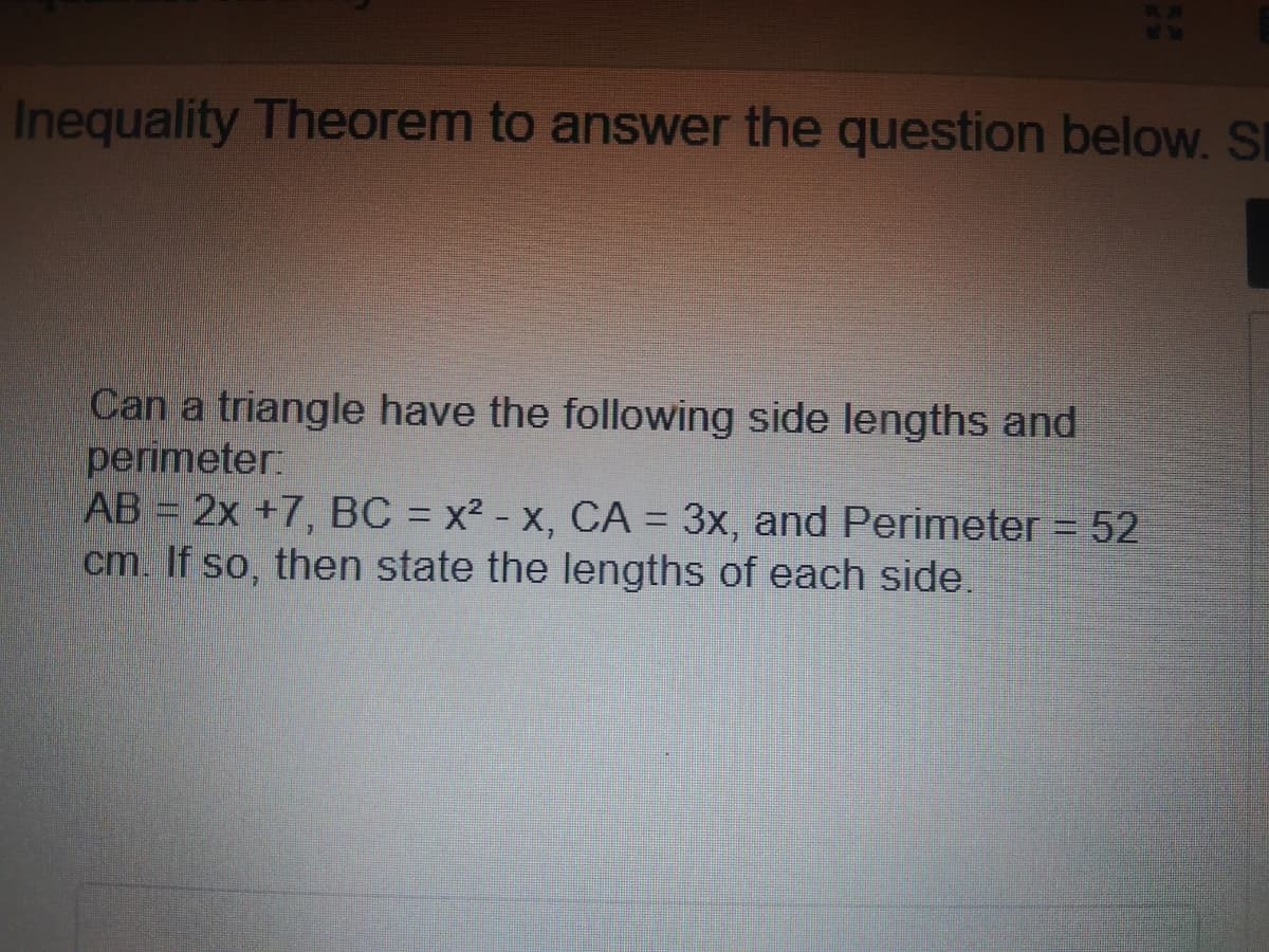 Inequality Theorem to answer the question below. S
Can a triangle have the following side lengths and
perimeter:
AB = 2x +7, BC = x² - x, CA = 3x, and Perimeter = 52
cm. If so, then state the lengths of each side.
