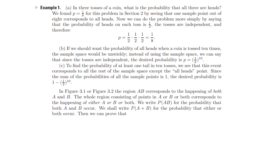 Example 1. (a) In three tosses of a coin, what is the probability that all three are heads?
We found p = for this problem in Section 2 by seeing that one sample point out of
eight corresponds to all heads. Now we can do the problem more simply by saying
that the probability of heads on each toss is ;, the tosses are independent, and
therefore
1 1
1
p =
1
I|
2 2 2
8
(b) If we should want the probability of all heads when a coin is tossed ten times,
the sample space would be unwieldy; instead of using the sample space, we can say
that since the tosses are independent, the desired probability is p=
(c) To find the probability of at least one tail in ten tosses, we see that this event
corresponds to all the rest of the sample space except the "all heads" point. Since
the sum of the probabilities of all the sample points is 1, the desired probability is
1- ()10.
In Figure 3.1 or Figure 3.2 the region AB corresponds to the happening of both
A and B. The whole region consisting of points in A or B or both corresponds to
the happening of either A or B or both. We write P(AB) for the probability that
both A and B occur. We shall write P(A+B) for the probability that either or
both occur. Then we can prove that
