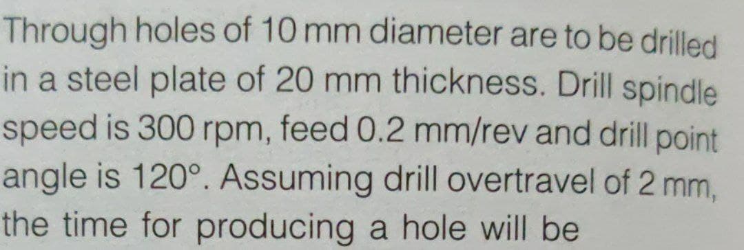 Through holes of 10 mm diameter are to be drilled
in a steel plate of 20 mm thickness. Drill spindle
speed is 300 rpm, feed 0.2 mm/rev and drill point
angle is 120°. Assuming drill overtravel of 2 mm,
the time for producing a hole will be
