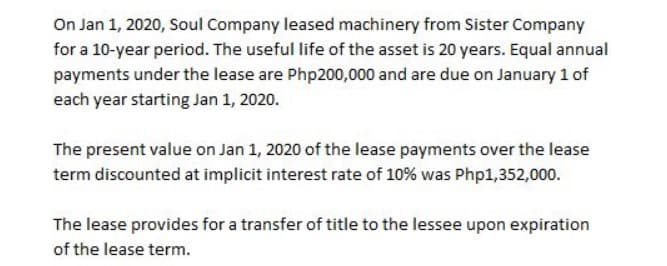 On Jan 1, 2020, Soul Company leased machinery from Sister Company
for a 10-year period. The useful life of the asset is 20 years. Equal annual
payments under the lease are Php200,000 and are due on January 1 of
each year starting Jan 1, 2020.
The present value on Jan 1, 2020 of the lease payments over the lease
term discounted at implicit interest rate of 10% was Php1,352,000.
The lease provides for a transfer of title to the lessee upon expiration
of the lease term.
