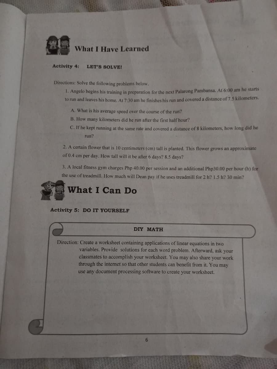 What I Have Learned
Activity 4:
LET'S SOLVE!
Directions: Solve the following problems below.
1. Angelo begins his training in preparation for the next Palarong Pambansa. At 6:00 am he starts
to run and leaves his home. At 7:30 am he finishes his run and covered a distance of 7.5 kilometers.
A. What is his average speed over the course of the run?
B. How many kilometers did he run after the first half hour?
C. If he kept running at the same rate and covered a distance of 8 kilometers, how long did he
run?
2. A certain flower that is 10 centimeters (cm) tall is planted. This flower grows an approximate
of 0.4 cm per day. How tall will it be after 6 days? 8.5 days?
3. A local fitness gym charges Php 40.00 per session and an additional Php30.00 per hour (h) for
the use of treadmill. How much will Dean pay if he uses treadmill for 2 h? 1.5 h? 30 min?
What I Can Do
Activity 5: DO IT YOURSELF
DIY MATH
Direction: Create a worksheet containing applications of linear equations in two
variables. Provide solutions for each word problem. Afterward, ask your
classmates to accomplish your worksheet. You may also share your work
through the internet so that other students can benefit from it. You may
use any document processing software to create your worksheet.
