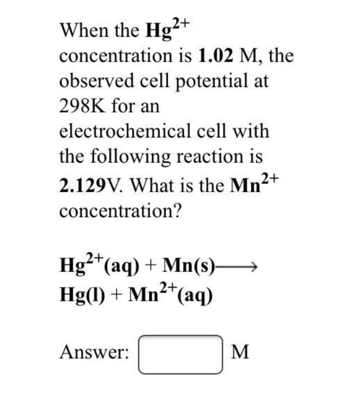 When the Hg²+
concentration is 1.02 M, the
observed cell potential at
298K for an
electrochemical cell with
the following reaction is
2.129V. What is the Mn2+
concentration?
2+
Hg-"(aq) + Mn(s)-
Hg(1) + Mn²*(aq)
Answer:
M
