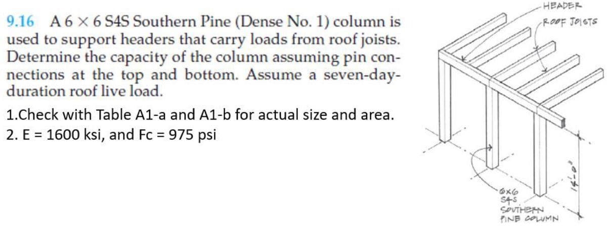 9.16 A 6X6 S4S Southern Pine (Dense No. 1) column is
used to support headers that carry loads from roof joists.
Determine the capacity of the column assuming pin con-
nections at the top and bottom. Assume a seven-day-
duration roof live load.
1.Check with Table A1-a and A1-b for actual size and area.
2. E = 1600 ksi, and Fc = 975 psi
-HEADER
-ROOF JOISTS
6x6
54-5
SOUTHERN
PINE COLUMN