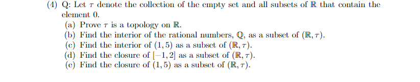 (4) Q: Let ↑ denote the collection of the empty set and all subsets of R that contain the
element 0.
(a) Prove T is a topology on R.
(b) Find the interior of the rational numbers, Q, as a subset of (R, 7).
(c) Find the interior of (1, 5) as a subset of (R, 7).
(d) Find the closure of [–1,2] as a subset of (R, 7).
(c) Find the closure of (1,5) as a subset of (R, 7).
