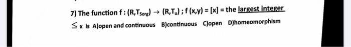 7) The function f:(R,Tsorg) → (R,T.) ; f (x,y) = [x] = the largest inteRU
Sx is A)open and continuous B)continuous Clopen D)homeomorphism
