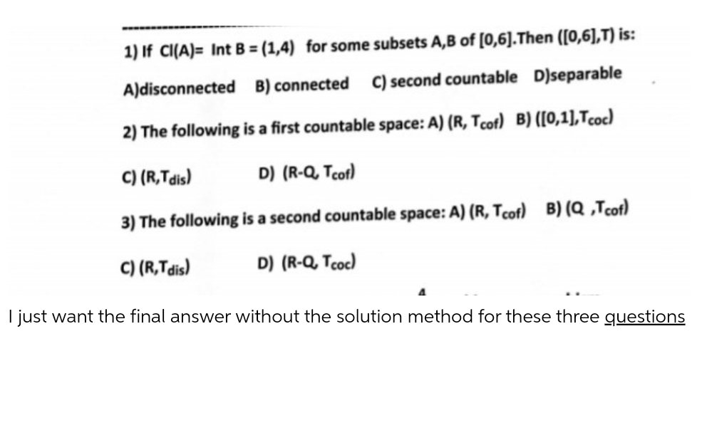 1) If CI(A)= Int B = (1,4) for some subsets A,B of [0,6].Then ([0,6],T) is:
A)disconnected B) connected C) second countable D)separable
2) The following is a first countable space: A) (R, Tcot) B) ([0,1],Tcoc)
C) (R,Tdis)
D) (R-Q, Tcot)
3) The following is a second countable space: A) (R, Tcof) B) (Q ,Tcot)
C) (R,Tdis)
D) (R-Q, Tcoc)
