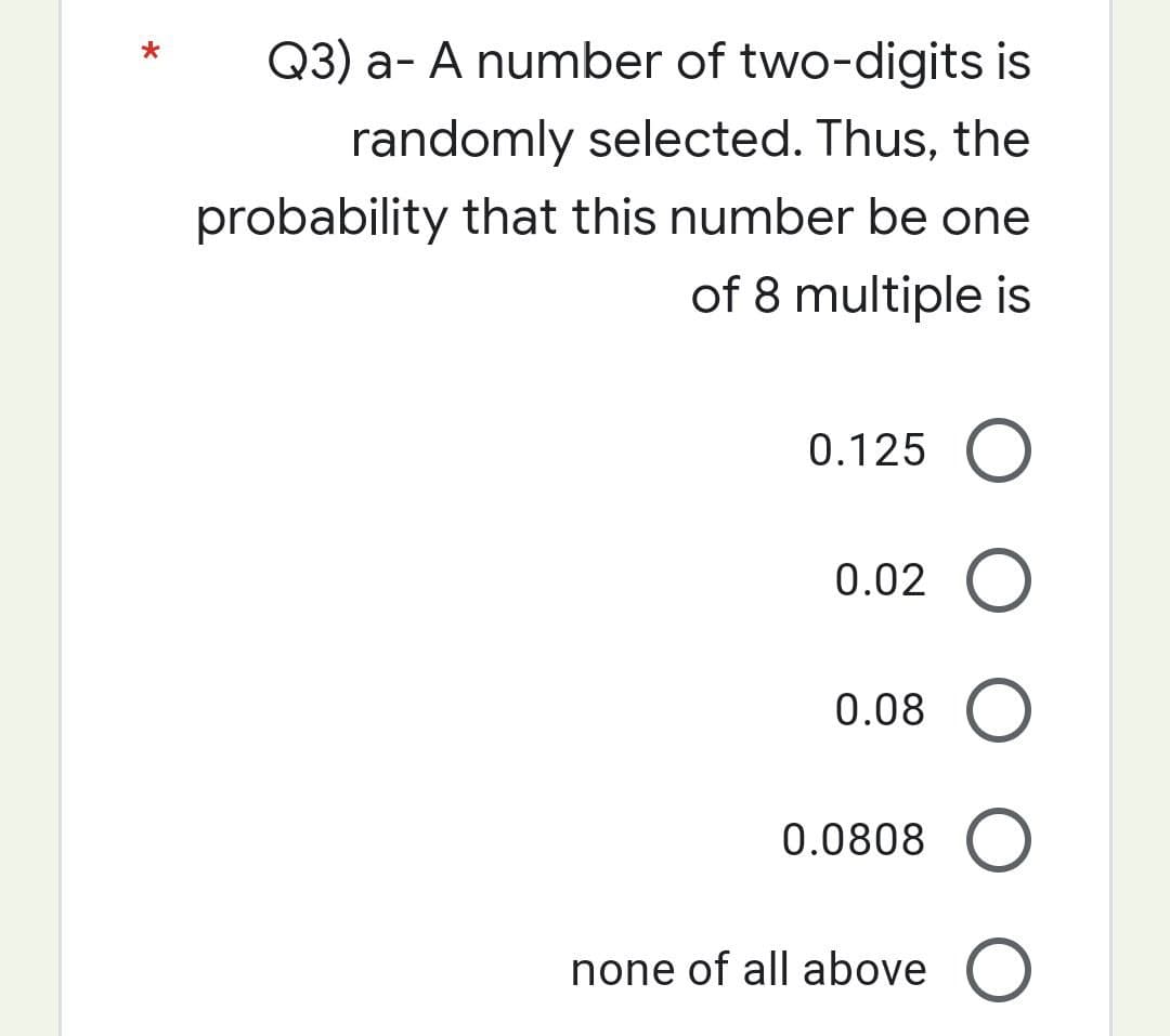 Q3) a- A number of two-digits is
randomly selected. Thus, the
probability that this number be one
of 8 multiple is
0.125 O
0.02 O
0.08 O
0.0808 O
none of all above O