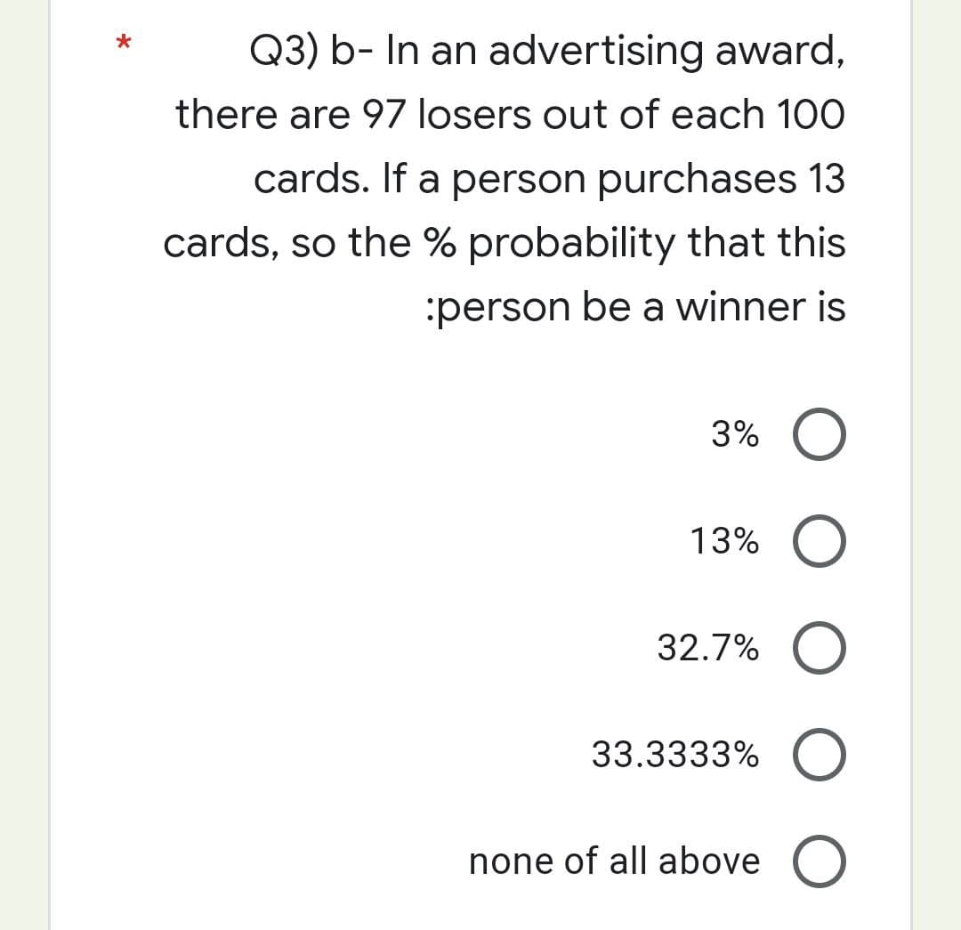 Q3) b- In an advertising award,
there are 97 losers out of each 100
cards. If a person purchases 13
cards, so the % probability that this
:person be a winner is
3% O
13% O
32.7% O
33.3333% O
none of all above O