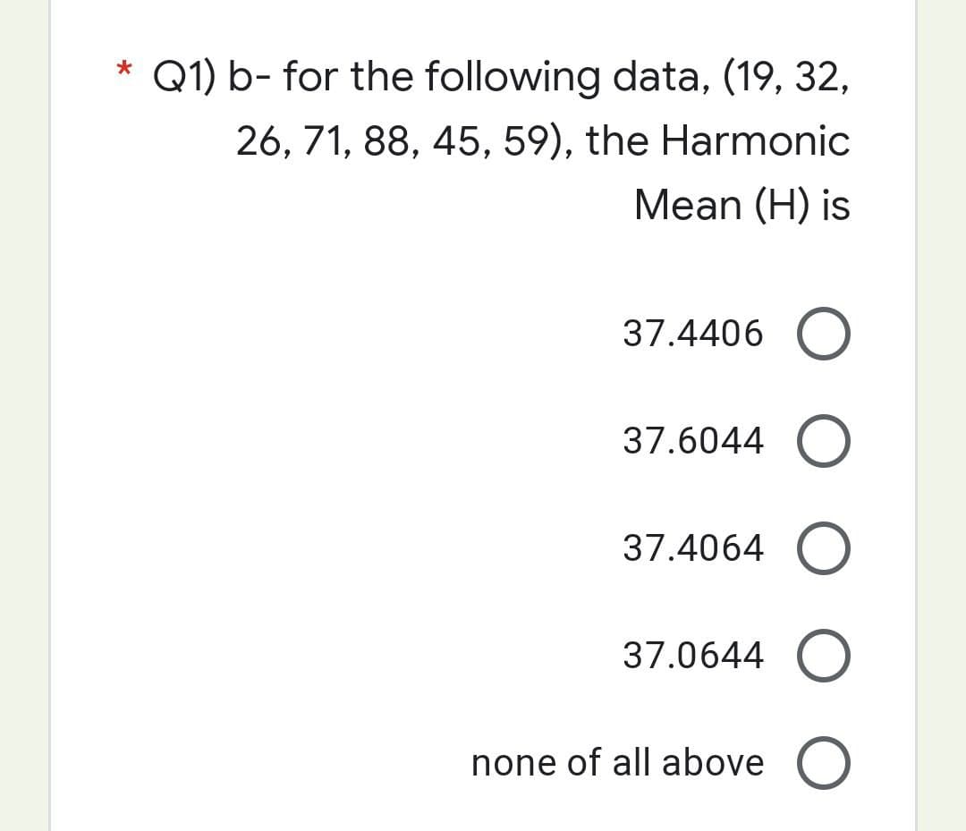 *
Q1) b- for the following data, (19, 32,
26, 71, 88, 45, 59), the Harmonic
Mean (H) is
37.4406 O
37.6044 O
37.4064 O
37.0644 O
none of all above O