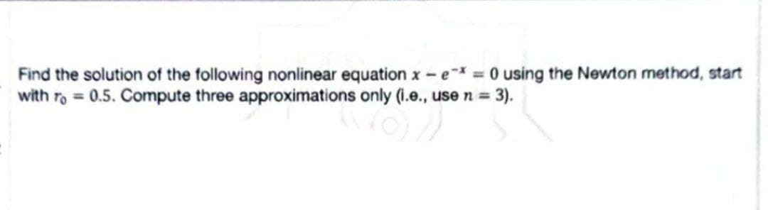 Find the solution of the following nonlinear equation x - e* = 0 using the Newton method, start
with ro= 0.5. Compute three approximations only (i.e., use n = 3).
6/