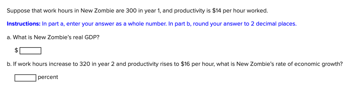 Suppose that work hours in New Zombie are 300 in year 1, and productivity is $14 per hour worked.
Instructions: In part a, enter your answer as a whole number. In part b, round your answer to 2 decimal places.
a. What is New Zombie's real GDP?
b. If work hours increase to 320 in year 2 and productivity rises to $16 per hour, what is New Zombie's rate of economic growth?
percent

