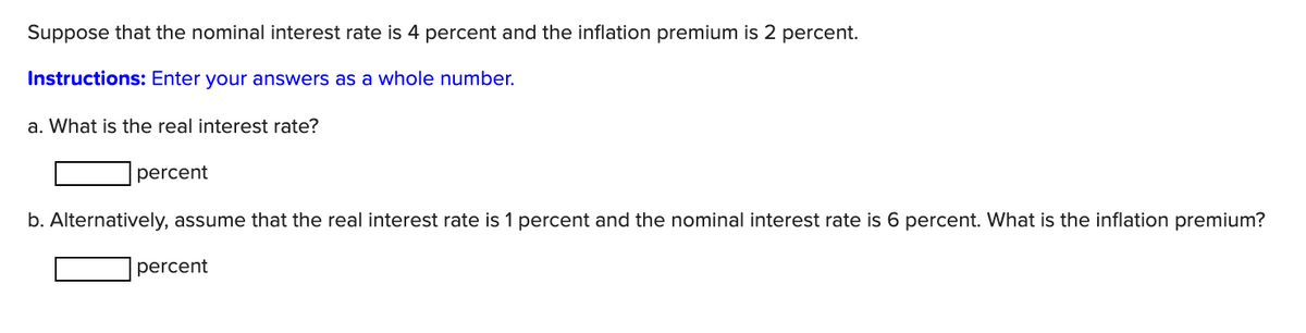 Suppose that the nominal interest rate is 4 percent and the inflation premium is 2 percent.
Instructions: Enter your answers as a whole number.
a. What is the real interest rate?
percent
b. Alternatively, assume that the real interest rate is 1 percent and the nominal interest rate is 6 percent. What is the inflation premium?
percent
