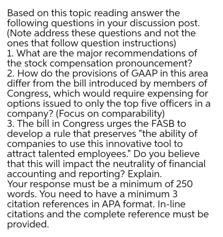 Based on this topic reading answer the
following questions in your discussion post.
(Note address these questions and not the
ones that follow question instructions)
1. What are the major recommendations of
the stock compensation pronouncement?
2. How do the provisions of GAAP in this area
differ from the bill introduced by members of
Congress, which would require expensing for
options issued to only the top five officers in a
company? (Focus on comparability)
3. The bill in Congress urges the FASB to
develop a rule that preserves "the ability of
companies to use this innovative tool to
attract talented employees." Do you believe
that this will impact the neutrality of financial
accounting and reporting? Explain.
Your response must be a minimum of 25O
words. You need to have a minimum 3
citation references in APA format. In-line
citations and the complete reference must be
provided.
