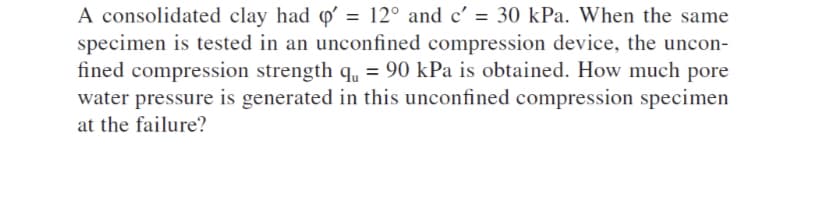 A consolidated clay had o' = 12° and c' = 30 kPa. When the same
specimen is tested in an unconfined compression device, the uncon-
fined compression strength q, = 90 kPa is obtained. How much pore
water pressure is generated in this unconfined compression specimen
at the failure?
