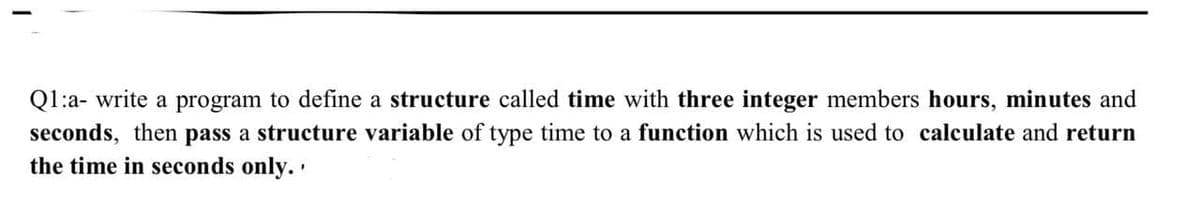 Q1:a- write a program to define a structure called time with three integer members hours, minutes and
seconds, then pass a structure variable of type time to a function which is used to calculate and return
the time in seconds only..
