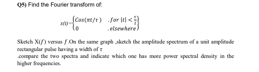 Q5) Find the Fourier transform of:
SCos(nt/t) .for |t| <;
x(t)
.elsewhere)
Sketch X(f) versus f.On the same graph ,sketch the amplitude spectrum of a unit amplitude
rectangular pulse having a width of t
.compare the two spectra and indicate which one has more power spectral density in the
higher frequencies.
