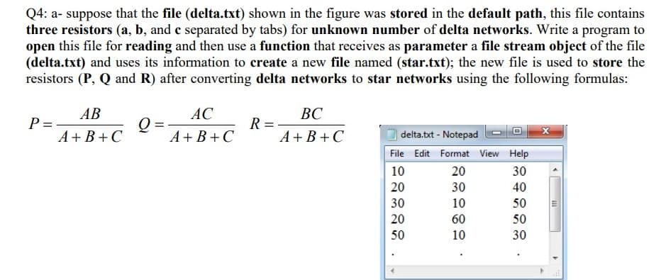 Q4: a- suppose that the file (delta.txt) shown in the figure was stored in the default path, this file contains
three resistors (a, b, and c separated by tabs) for unknown number of delta networks. Write a program to
open this file for reading and then use a function that receives as parameter a file stream object of the file
(delta.txt) and uses its information to create a new file named (star.txt); the new file is used to store the
resistors (P, Q and R) after converting delta networks to star networks using the following formulas:
AB
P =-
A+B+C
AC
ВС
Q =
A+ B+C
R =
A + B +C
delta.txt - Notepad
File Edit Format View Help
10
20
30
20
30
40
30
10
50
20
60
50
50
10
30

