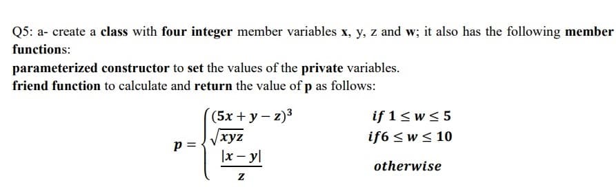 Q5: a- create a class with four integer member variables x, y, z and w; it also has the following member
functions:
parameterized constructor to set the values of the private variables.
friend function to calculate and return the value of p as follows:
(5x + y - z)3
if 1<w< 5
if6 <w < 10
Vxyz
|x – yl
p =
otherwise
