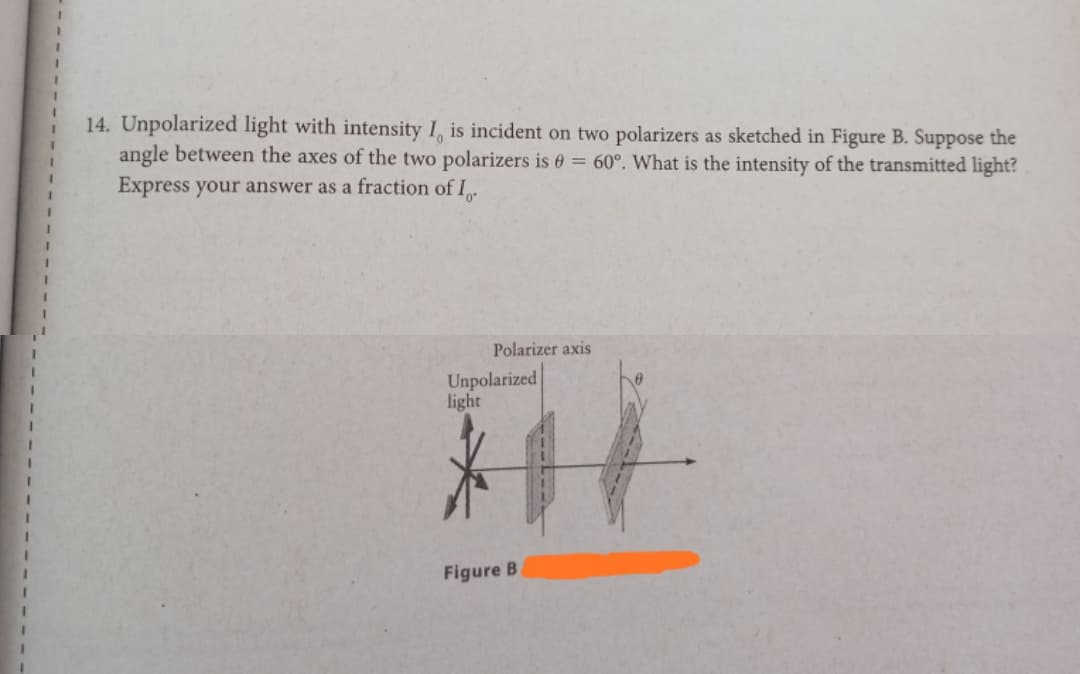 14. Unpolarized light with intensity 1, is incident on two polarizers as sketched in Figure B. Suppose the
angle between the axes of the two polarizers is 0 = 60°. What is the intensity of the transmitted light?
Express your answer as a fraction of I.
Polarizer axis
Unpolarized
light
Figure B
