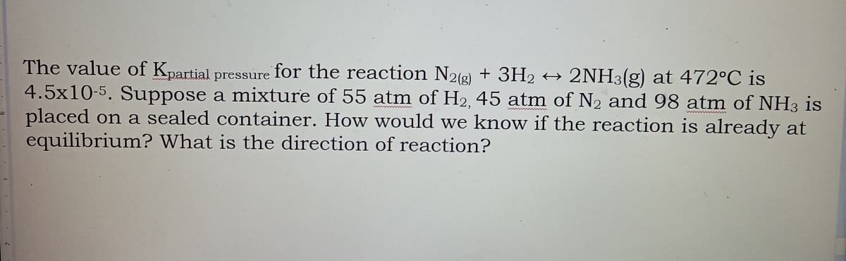 The value of Kpartial pressure for the reaction N2(g) + 3H2
4.5x10-5. Suppose a mixture of 55 atm of H2, 45 atm of N2 and 98 atm of NH3 is
placed on a sealed container. How would we know if the reaction is already at
equilibrium? What is the direction of reaction?
2NH3(g) at 472°C is
