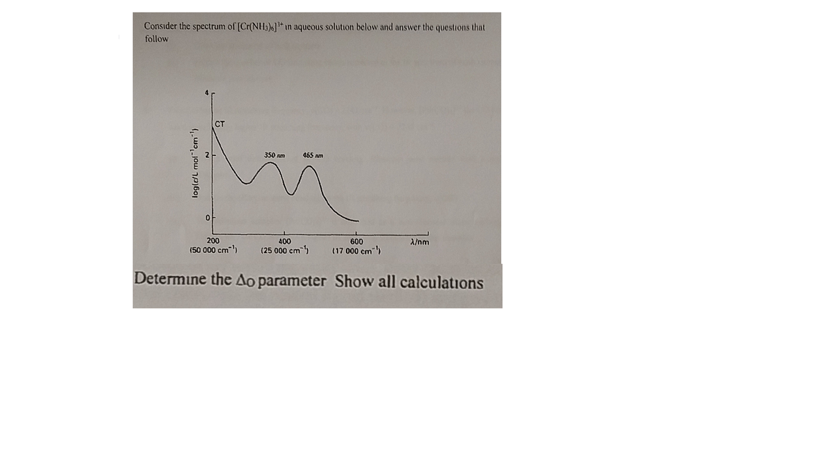 Consider the spectrum of [Cr(NH3)6]*in aqueous solution below and answer the questions that
follow
350 nm
465 nm
200
400
600
A/nm
(50 000 cm)
(25 000 cm )
(17 000 cm)
Determine the Ao parameter Show all calculations
(wɔ,jow 1/p)60
