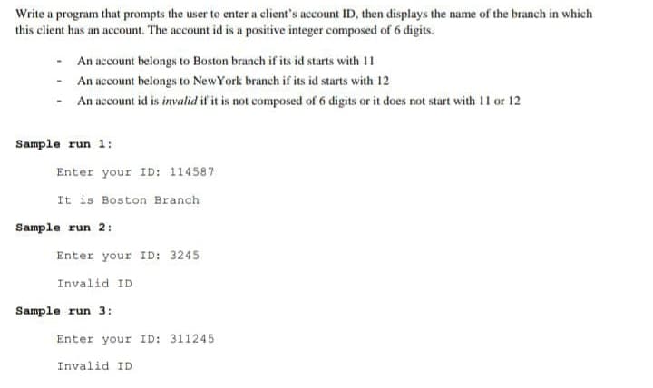 Write a program that prompts the user to enter a client's account ID, then displays the name of the branch in which
this client has an account. The account id is a positive integer composed of 6 digits.
An account belongs to Boston branch if its id starts with 1
- An account belongs to NewYork branch if its id starts with 12
- An account id is imvalid if it is not composed of 6 digits or it does not start with 11 or 12
Sample run 1:
Enter your ID: 114587
It is Boston Branch
Sample run 2:
Enter your ID: 3245
Invalid ID
Sample run 3:
Enter your ID: 311245
Invalid ID
