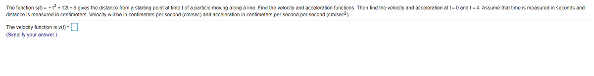 The function s(t) = - t° + 12t + 6 gives the distance from a starting point at time t of a particle moving along a line. Find the velocity and acceleration functions. Then find the velocity and acceleration at t= 0 and t= 4. Assume that time is measured in seconds and
distance is measured in centimeters. Velocity will be in centimeters per second (cm/sec) and acceleration in centimeters per second per second (cm/sec2).
The velocity function is v(t) =
(Simplify your answer.)
