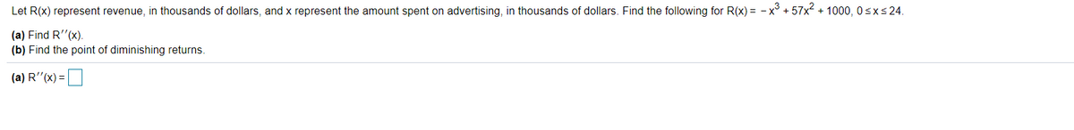 Let R(x) represent revenue, in thousands of dollars, and x represent the amount spent on advertising, in thousands of dollars. Find the following for R(x) = -x° + 57x2 + 1000, 0sxs 24.
(a) Find R"(x).
(b) Find the point of diminishing returns.
(a) R(x) =|
