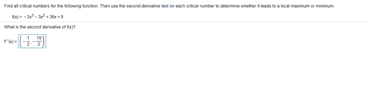 Find all critical numbers for the following function. Then use the second-derivative test on each critical number to determine whether it leads to a local maximum or minimum.
f(x) = - 2x3 - 3x2 + 36x + 9
What is the second derivative of f(x)?
19
1
f"(x) =|
